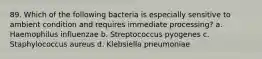 89. Which of the following bacteria is especially sensitive to ambient condition and requires immediate processing? a. Haemophilus influenzae b. Streptococcus pyogenes c. Staphylococcus aureus d. Klebsiella pneumoniae