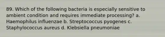 89. Which of the following bacteria is especially sensitive to ambient condition and requires immediate processing? a. Haemophilus influenzae b. Streptococcus pyogenes c. Staphylococcus aureus d. Klebsiella pneumoniae