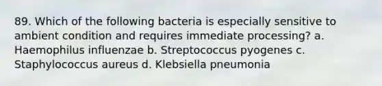 89. Which of the following bacteria is especially sensitive to ambient condition and requires immediate processing? a. Haemophilus influenzae b. Streptococcus pyogenes c. Staphylococcus aureus d. Klebsiella pneumonia