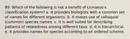 89. Which of the following is not a benefit of Linnaeus's classification system? a. It provides biologists with a common set of names for different organisms. b. It makes use of colloquial (common) species names. c. It is well suited for describing patterns of relatedness among different taxa. d. It is hierarchical. e. It provides names for species according to an ordered scheme.