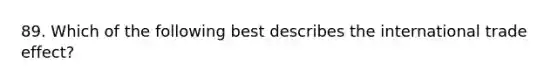 89. Which of the following best describes the international trade effect?