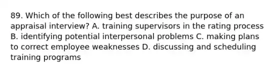 89. Which of the following best describes the purpose of an appraisal interview? A. training supervisors in the rating process B. identifying potential interpersonal problems C. making plans to correct employee weaknesses D. discussing and scheduling training programs