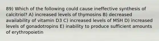 89) Which of the following could cause ineffective synthesis of calcitriol? A) increased levels of thymosins B) decreased availability of vitamin D3 C) increased levels of MSH D) increased levels of gonadotropins E) inability to produce sufficient amounts of erythropoietin