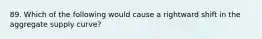 89. Which of the following would cause a rightward shift in the aggregate supply curve?