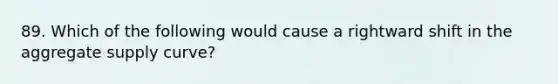 89. Which of the following would cause a rightward shift in the aggregate supply curve?