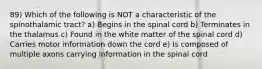 89) Which of the following is NOT a characteristic of the spinothalamic tract? a) Begins in the spinal cord b) Terminates in the thalamus c) Found in the white matter of the spinal cord d) Carries motor information down the cord e) Is composed of multiple axons carrying information in the spinal cord