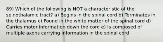 89) Which of the following is NOT a characteristic of the spinothalamic tract? a) Begins in the spinal cord b) Terminates in the thalamus c) Found in the white matter of the spinal cord d) Carries motor information down the cord e) Is composed of multiple axons carrying information in the spinal cord