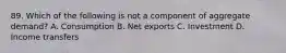 89. Which of the following is not a component of aggregate demand? A. Consumption B. Net exports C. Investment D. Income transfers