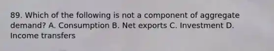 89. Which of the following is not a component of aggregate demand? A. Consumption B. Net exports C. Investment D. Income transfers