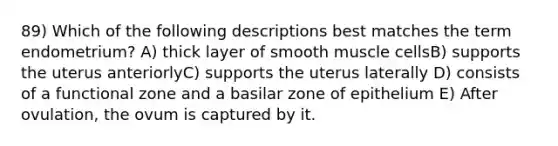 89) Which of the following descriptions best matches the term endometrium? A) thick layer of smooth muscle cellsB) supports the uterus anteriorlyC) supports the uterus laterally D) consists of a functional zone and a basilar zone of epithelium E) After ovulation, the ovum is captured by it.