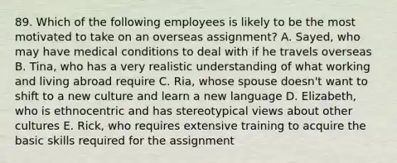 89. Which of the following employees is likely to be the most motivated to take on an overseas assignment? A. Sayed, who may have medical conditions to deal with if he travels overseas B. Tina, who has a very realistic understanding of what working and living abroad require C. Ria, whose spouse doesn't want to shift to a new culture and learn a new language D. Elizabeth, who is ethnocentric and has stereotypical views about other cultures E. Rick, who requires extensive training to acquire the basic skills required for the assignment