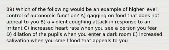 89) Which of the following would be an example of higher-level control of autonomic function? A) gagging on food that does not appeal to you B) a violent coughing attack in response to an irritant C) increased heart rate when you see a person you fear D) dilation of the pupils when you enter a dark room E) increased salivation when you smell food that appeals to you