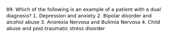 89. Which of the following is an example of a patient with a dual diagnosis? 1. Depression and anxiety 2. Bipolar disorder and alcohol abuse 3. Anorexia Nervosa and Bulimia Nervosa 4. Child abuse and post-traumatic stress disorder