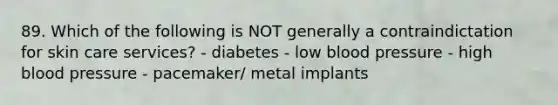 89. Which of the following is NOT generally a contraindictation for skin care services? - diabetes - low blood pressure - high blood pressure - pacemaker/ metal implants