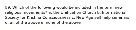 89. Which of the following would be included in the term new religious movements? a. the Unification Church b. International Society for Krishna Consciousness c. New Age self-help seminars d. all of the above e. none of the above