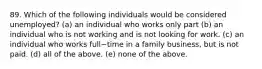 89. Which of the following individuals would be considered​ unemployed? (a) an individual who works only part (b) an individual who is not working and is not looking for work. (c) an individual who works full−time in a family​ business, but is not paid. (d) all of the above. (e) none of the above.