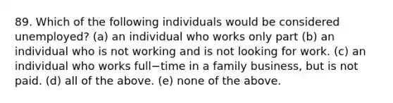 89. Which of the following individuals would be considered​ unemployed? (a) an individual who works only part (b) an individual who is not working and is not looking for work. (c) an individual who works full−time in a family​ business, but is not paid. (d) all of the above. (e) none of the above.