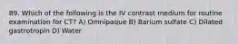 89. Which of the following is the IV contrast medium for routine examination for CT? A) Omnipaque B) Barium sulfate C) Dilated gastrotropin D) Water