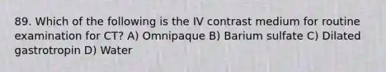 89. Which of the following is the IV contrast medium for routine examination for CT? A) Omnipaque B) Barium sulfate C) Dilated gastrotropin D) Water