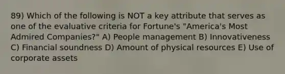 89) Which of the following is NOT a key attribute that serves as one of the evaluative criteria for Fortune's "America's Most Admired Companies?" A) People management B) Innovativeness C) Financial soundness D) Amount of physical resources E) Use of corporate assets