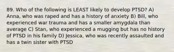 89. Who of the following is LEAST likely to develop PTSD? A) Anna, who was raped and has a history of anxiety B) Bill, who experienced war trauma and has a smaller amygdala than average C) Stan, who experienced a mugging but has no history of PTSD in his family D) Jessica, who was recently assaulted and has a twin sister with PTSD