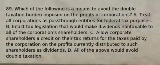 89. Which of the following is a means to avoid the double taxation burden imposed on the profits of corporations? A. Treat all corporations as passthrough entities for federal tax purposes. B. Enact tax legislation that would make dividends nontaxable to all of the corporation's shareholders. C. Allow corporate shareholders a credit on their tax returns for the taxes paid by the corporation on the profits currently distributed to such shareholders as dividends. D. All of the above would avoid double taxation.