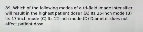 89. Which of the following modes of a tri-field image intensifier will result in the highest patient dose? (A) Its 25-inch mode (B) Its 17-inch mode (C) Its 12-inch mode (D) Diameter does not affect patient dose