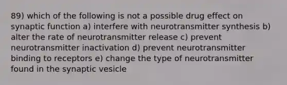 89) which of the following is not a possible drug effect on synaptic function a) interfere with neurotransmitter synthesis b) alter the rate of neurotransmitter release c) prevent neurotransmitter inactivation d) prevent neurotransmitter binding to receptors e) change the type of neurotransmitter found in the synaptic vesicle