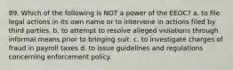 89. Which of the following is NOT a power of the EEOC? a. to file legal actions in its own name or to intervene in actions filed by third parties. b. to attempt to resolve alleged violations through informal means prior to bringing suit. c. to investigate charges of fraud in payroll taxes d. to issue guidelines and regulations concerning enforcement policy.