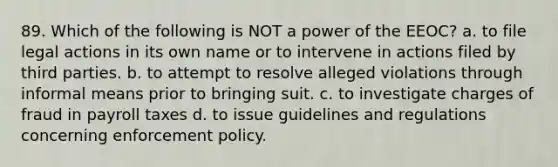 89. Which of the following is NOT a power of the EEOC? a. to file legal actions in its own name or to intervene in actions filed by third parties. b. to attempt to resolve alleged violations through informal means prior to bringing suit. c. to investigate charges of fraud in payroll taxes d. to issue guidelines and regulations concerning enforcement policy.