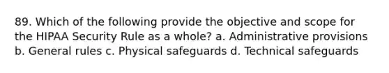 89. Which of the following provide the objective and scope for the HIPAA Security Rule as a whole? a. Administrative provisions b. General rules c. Physical safeguards d. Technical safeguards