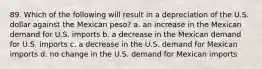 89. Which of the following will result in a depreciation of the U.S. dollar against the Mexican peso? a. an increase in the Mexican demand for U.S. imports b. a decrease in the Mexican demand for U.S. imports c. a decrease in the U.S. demand for Mexican imports d. no change in the U.S. demand for Mexican imports