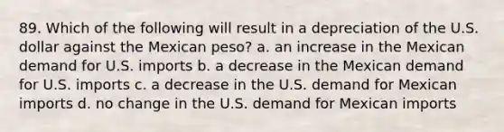 89. Which of the following will result in a depreciation of the U.S. dollar against the Mexican peso? a. an increase in the Mexican demand for U.S. imports b. a decrease in the Mexican demand for U.S. imports c. a decrease in the U.S. demand for Mexican imports d. no change in the U.S. demand for Mexican imports