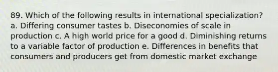 89. Which of the following results in international specialization? a. Differing consumer tastes b. Diseconomies of scale in production c. A high world price for a good d. Diminishing returns to a variable factor of production e. Differences in benefits that consumers and producers get from domestic market exchange