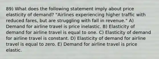 89) What does the following statement imply about price elasticity of demand? "Airlines experiencing higher traffic with reduced fares, but are struggling with fall in revenue." A) Demand for airline travel is price inelastic. B) Elasticity of demand for airline travel is equal to one. C) Elasticity of demand for airline travel is constant. D) Elasticity of demand for airline travel is equal to zero. E) Demand for airline travel is price elastic.