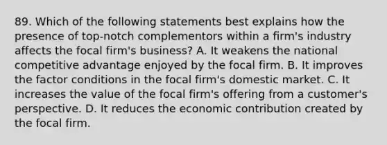 89. Which of the following statements best explains how the presence of top-notch complementors within a firm's industry affects the focal firm's business? A. It weakens the national competitive advantage enjoyed by the focal firm. B. It improves the factor conditions in the focal firm's domestic market. C. It increases the value of the focal firm's offering from a customer's perspective. D. It reduces the economic contribution created by the focal firm.