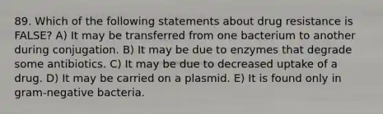 89. Which of the following statements about drug resistance is FALSE? A) It may be transferred from one bacterium to another during conjugation. B) It may be due to enzymes that degrade some antibiotics. C) It may be due to decreased uptake of a drug. D) It may be carried on a plasmid. E) It is found only in gram-negative bacteria.