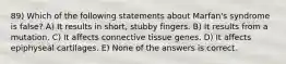 89) Which of the following statements about Marfan's syndrome is false? A) It results in short, stubby fingers. B) It results from a mutation. C) It affects connective tissue genes. D) It affects epiphyseal cartilages. E) None of the answers is correct.