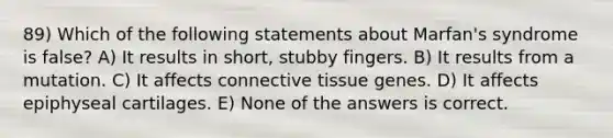 89) Which of the following statements about Marfan's syndrome is false? A) It results in short, stubby fingers. B) It results from a mutation. C) It affects connective tissue genes. D) It affects epiphyseal cartilages. E) None of the answers is correct.