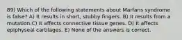 89) Which of the following statements about Marfans syndrome is false? A) It results in short, stubby fingers. B) It results from a mutation.C) It affects connective tissue genes. D) It affects epiphyseal cartilages. E) None of the answers is correct.