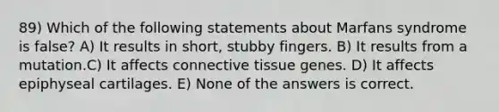 89) Which of the following statements about Marfans syndrome is false? A) It results in short, stubby fingers. B) It results from a mutation.C) It affects <a href='https://www.questionai.com/knowledge/kYDr0DHyc8-connective-tissue' class='anchor-knowledge'>connective tissue</a> genes. D) It affects epiphyseal cartilages. E) None of the answers is correct.