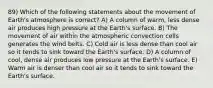 89) Which of the following statements about the movement of Earth's atmosphere is correct? A) A column of warm, less dense air produces high pressure at the Earth's surface. B) The movement of air within the atmospheric convection cells generates the wind belts. C) Cold air is less dense than cool air so it tends to sink toward the Earth's surface. D) A column of cool, dense air produces low pressure at the Earth's surface. E) Warm air is denser than cool air so it tends to sink toward the Earth's surface.