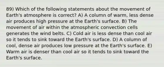 89) Which of the following statements about the movement of <a href='https://www.questionai.com/knowledge/kRonPjS5DU-earths-atmosphere' class='anchor-knowledge'>earth's atmosphere</a> is correct? A) A column of warm, less dense air produces high pressure at the Earth's surface. B) The movement of air within the atmospheric convection cells generates the wind belts. C) Cold air is less dense than cool air so it tends to sink toward the Earth's surface. D) A column of cool, dense air produces low pressure at the Earth's surface. E) Warm air is denser than cool air so it tends to sink toward the Earth's surface.