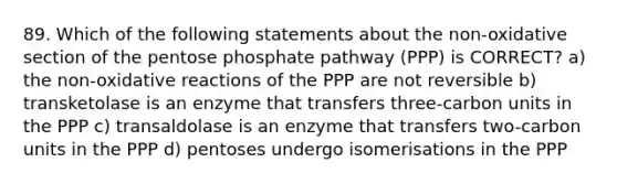 89. Which of the following statements about the non-oxidative section of the pentose phosphate pathway (PPP) is CORRECT? a) the non-oxidative reactions of the PPP are not reversible b) transketolase is an enzyme that transfers three-carbon units in the PPP c) transaldolase is an enzyme that transfers two-carbon units in the PPP d) pentoses undergo isomerisations in the PPP