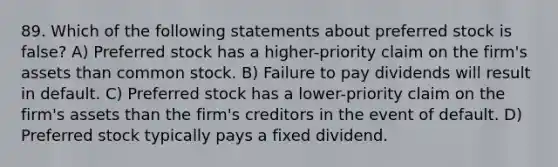 89. Which of the following statements about preferred stock is false? A) Preferred stock has a higher-priority claim on the firm's assets than common stock. B) Failure to pay dividends will result in default. C) Preferred stock has a lower-priority claim on the firm's assets than the firm's creditors in the event of default. D) Preferred stock typically pays a fixed dividend.