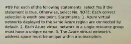 #89 For each of the following statements, select Yes if the statement is true. Otherwise, select No. NOTE: Each correct selection is worth one point. Statements: 1. Azure virtual networks deployed to the same Azure region are connected by default. 2. Each Azure virtual network in a single resource group must have a unique name. 3. The Azure virtual network's address space must be unique within a subscription.