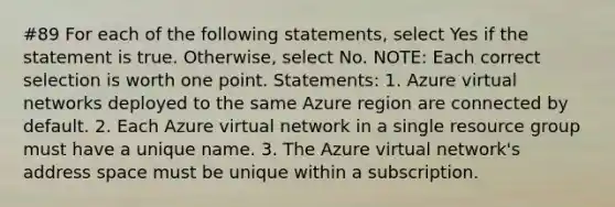 #89 For each of the following statements, select Yes if the statement is true. Otherwise, select No. NOTE: Each correct selection is worth one point. Statements: 1. Azure virtual networks deployed to the same Azure region are connected by default. 2. Each Azure virtual network in a single resource group must have a unique name. 3. The Azure virtual network's address space must be unique within a subscription.