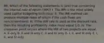 89. Which of the following statements is (are) true concerning the internal rate of return (IRR)? I. The IRR is the most widely used capital budgeting technique. II. The IRR method can produce multiple rates of return if the cash flows are nonconventional. III. If the IRR rate is used as the discount rate, then the resulting profitability index must equal 1.0. IV. The crossover point occurs where the IRR of two projects are equal. A. II only B. II and III only C. II and IV only D. I, II, and III only E. I, II, and IV only