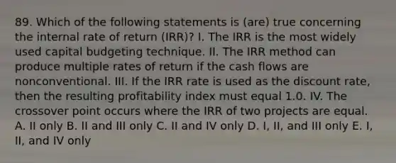 89. Which of the following statements is (are) true concerning the internal rate of return (IRR)? I. The IRR is the most widely used capital budgeting technique. II. The IRR method can produce multiple rates of return if the cash flows are nonconventional. III. If the IRR rate is used as the discount rate, then the resulting profitability index must equal 1.0. IV. The crossover point occurs where the IRR of two projects are equal. A. II only B. II and III only C. II and IV only D. I, II, and III only E. I, II, and IV only