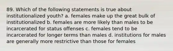 89. Which of the following statements is true about institutionalized youth? a. females make up the great bulk of institutionalized b. females are more likely than males to be incarcerated for status offenses c. females tend to be incarcerated for longer terms than males d. institutions for males are generally more restrictive than those for females